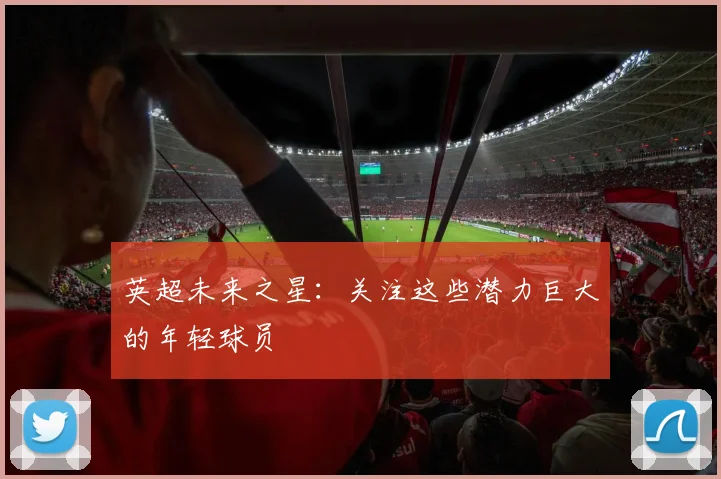 英超未来之星:关注这些潜力巨大的年轻球员