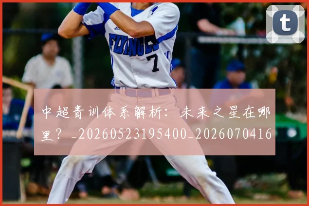 中超青训体系解析:未来之星在哪里?_20260523195400_20260704164146_20260716191359