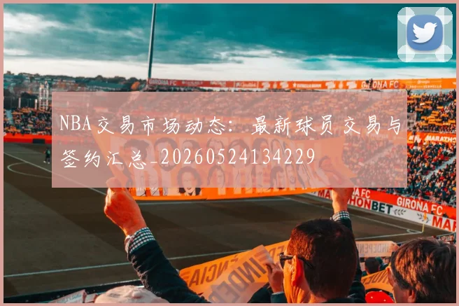 NBA交易市场动态:最新球员交易与签约汇总_20260524134229