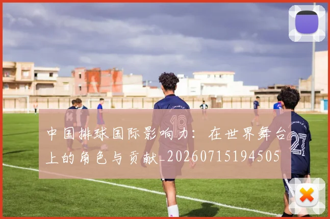 中国排球国际影响力:在世界舞台上的角色与贡献_20260715194505