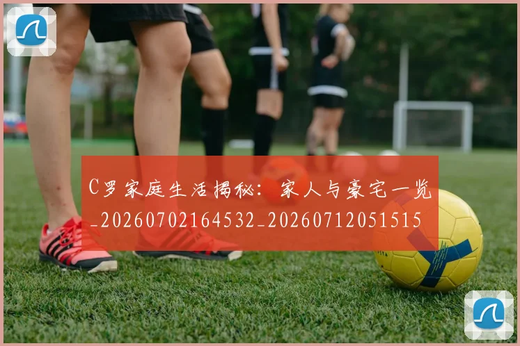 C罗家庭生活揭秘:家人与豪宅一览_20260702164532_20260712051515