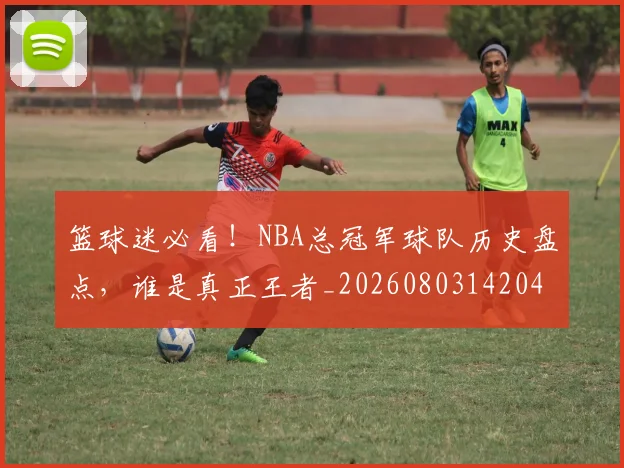 篮球迷必看！NBA总冠军球队历史盘点，谁是真正王者_20260803142041