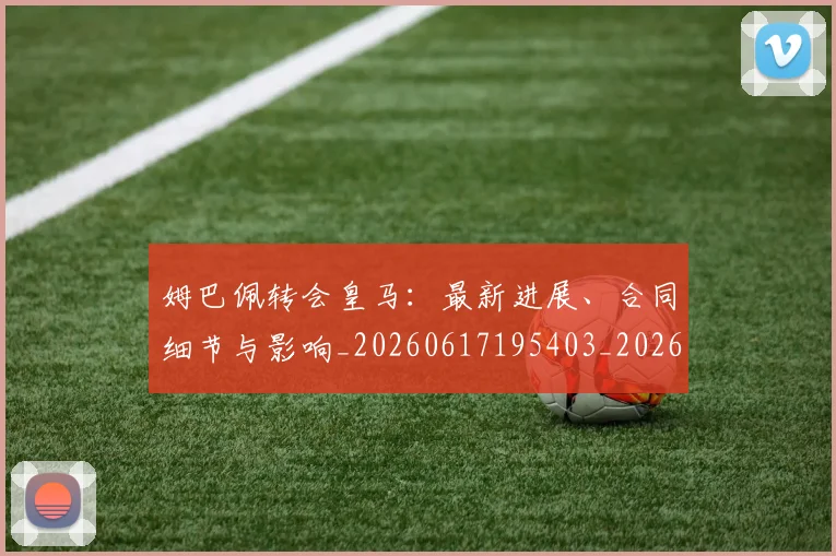 姆巴佩转会皇马:最新进展、合同细节与影响_20260617195403_20260703232311_20260720190905