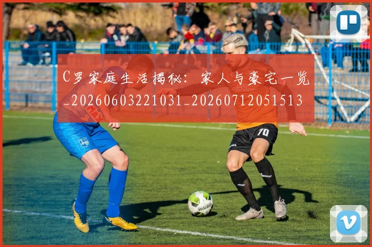 C罗家庭生活揭秘:家人与豪宅一览_20260603221031_20260712051513