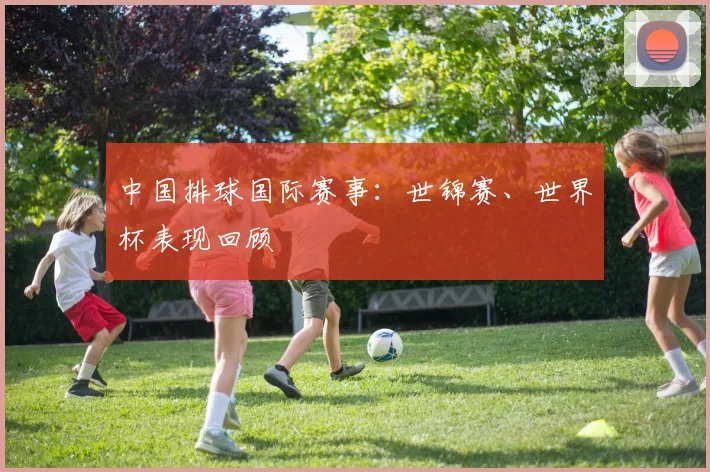 中国排球国际赛事:世锦赛、世界杯表现回顾