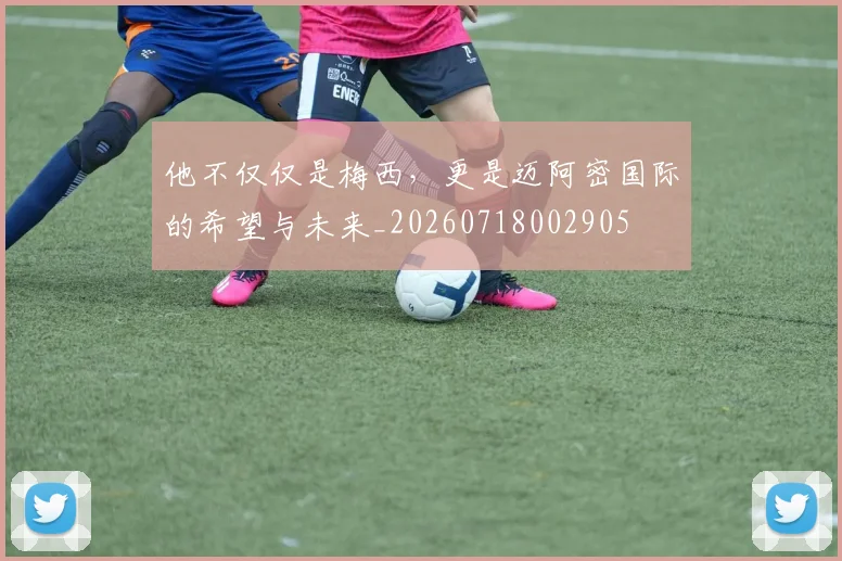他不仅仅是梅西,更是迈阿密国际的希望与未来_20260718002905