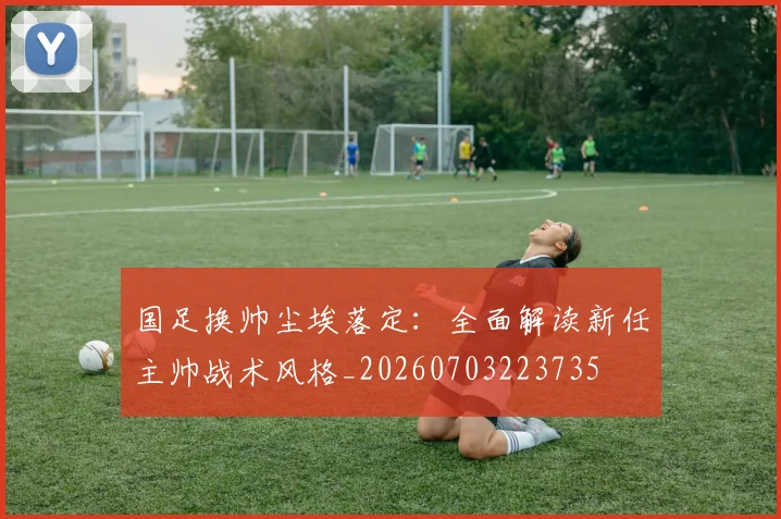 国足换帅尘埃落定:全面解读新任主帅战术风格_20260703223735