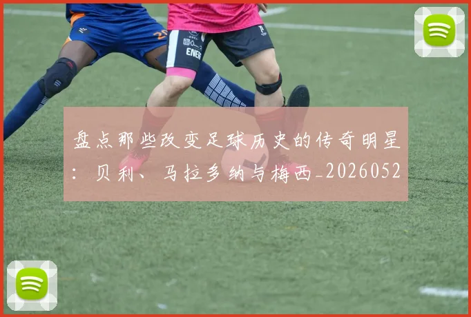 盘点那些改变足球历史的传奇明星：贝利、马拉多纳与梅西_20260528193548