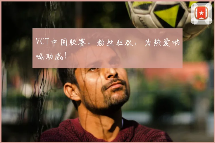 VCT中国联赛,粉丝狂欢,为热爱呐喊助威!