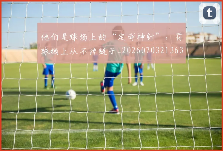 他们是球场上的“定海神针”,罚球线上从不掉链子_20260703213630