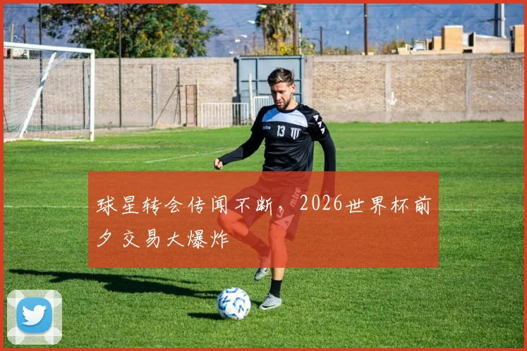球星转会传闻不断，2026世界杯前夕交易大爆炸