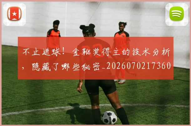 不止进球!金靴奖得主的技术分析,隐藏了哪些秘密_20260702173606