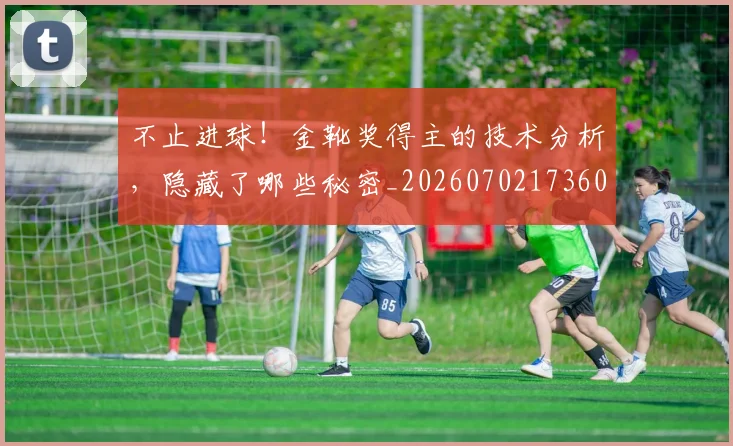 不止进球!金靴奖得主的技术分析,隐藏了哪些秘密_20260702173606