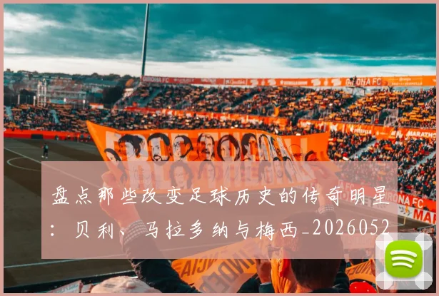 盘点那些改变足球历史的传奇明星:贝利、马拉多纳与梅西_20260523113557_20260708194553_20260802163947