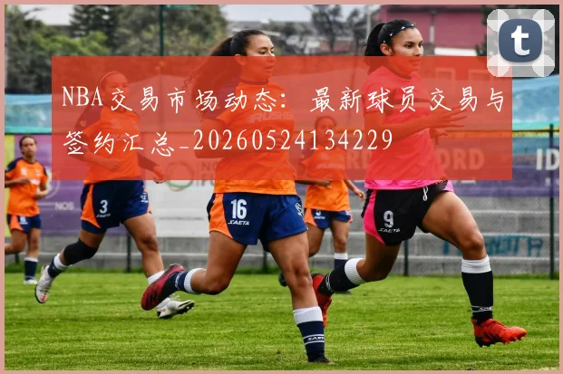 NBA交易市场动态:最新球员交易与签约汇总_20260524134229