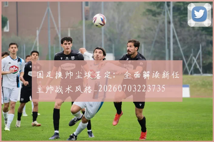 国足换帅尘埃落定:全面解读新任主帅战术风格_20260703223735