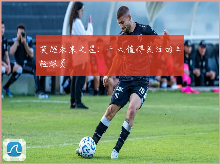 英超未来之星:十大值得关注的年轻球员