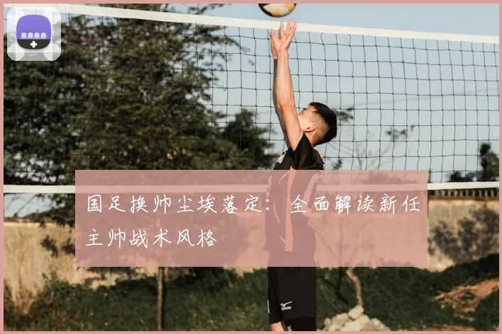 国足换帅尘埃落定:全面解读新任主帅战术风格