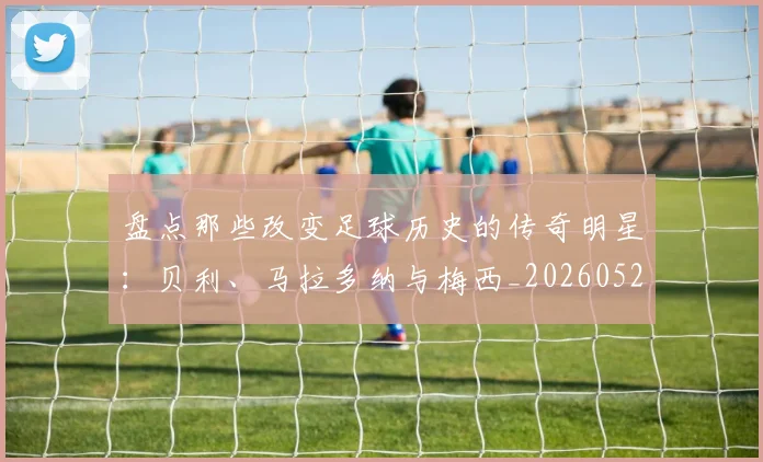 盘点那些改变足球历史的传奇明星:贝利、马拉多纳与梅西_20260523113557_20260708194553_20260802163947
