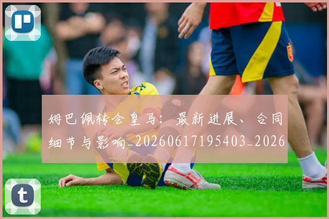 姆巴佩转会皇马：最新进展、合同细节与影响_20260617195403_20260703232311_20260720190905