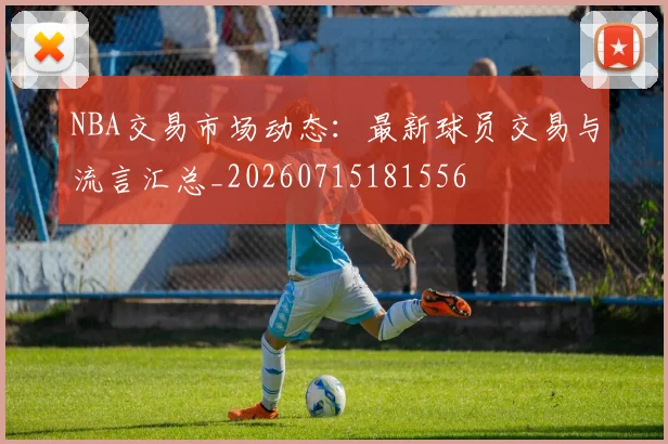 NBA交易市场动态：最新球员交易与流言汇总_20260715181556